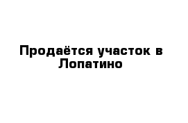Продаётся участок в Лопатино